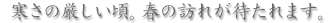 寒さの厳しい頃。春の訪れが待たれます。 寒さの厳しい頃。春の訪れが待たれます。